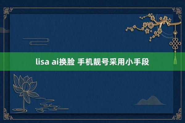 lisa ai换脸 手机靓号采用小手段