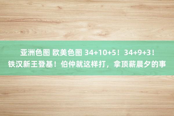 亚洲色图 欧美色图 34+10+5！34+9+3！铁汉新王登基！伯仲就这样打，拿顶薪晨夕的事