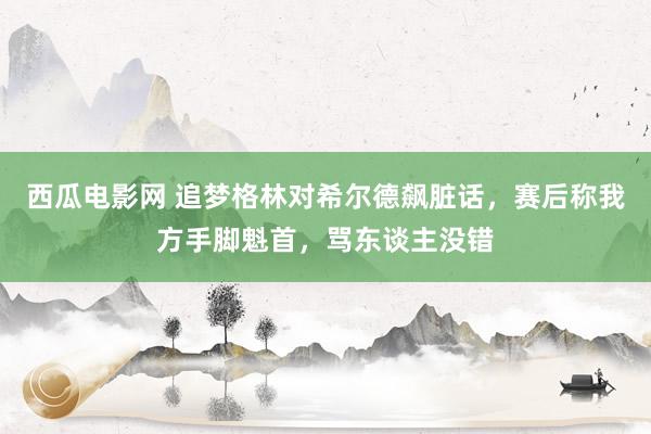 西瓜电影网 追梦格林对希尔德飙脏话，赛后称我方手脚魁首，骂东谈主没错