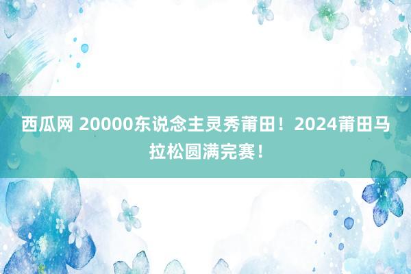 西瓜网 20000东说念主灵秀莆田！2024莆田马拉松圆满完赛！