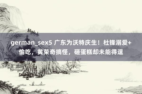 german_sex5 广东为沃特庆生！杜锋溺爱+偷吃，黄荣奇搞怪，砸蛋糕却未能得逞