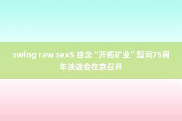 swing raw sex5 挂念“开拓矿业”题词75周年谈话会在京召开
