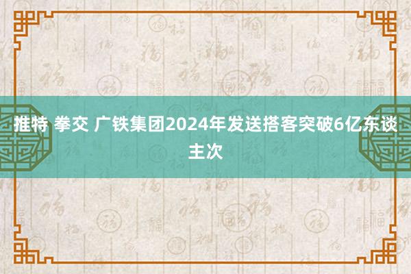 推特 拳交 广铁集团2024年发送搭客突破6亿东谈主次