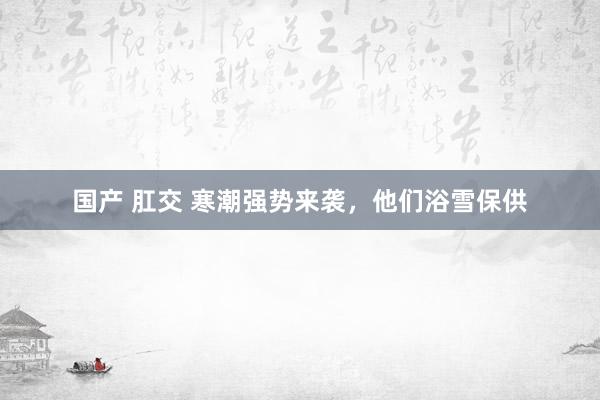 国产 肛交 寒潮强势来袭，他们浴雪保供