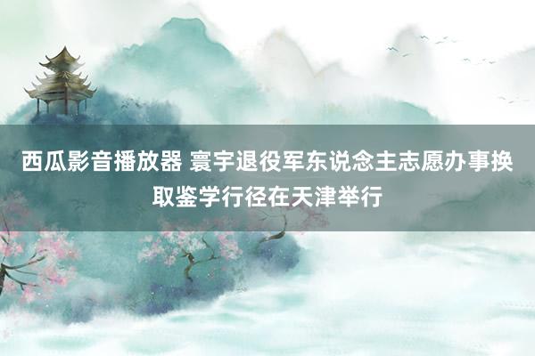 西瓜影音播放器 寰宇退役军东说念主志愿办事换取鉴学行径在天津举行