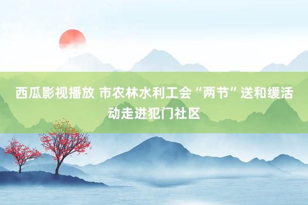 西瓜影视播放 市农林水利工会“两节”送和缓活动走进犯门社区