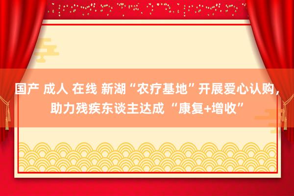国产 成人 在线 新湖“农疗基地”开展爱心认购，助力残疾东谈主达成 “康复+增收”