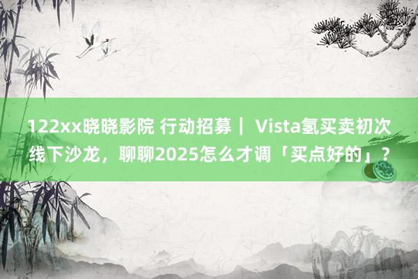 122xx晓晓影院 行动招募｜ Vista氢买卖初次线下沙龙，聊聊2025怎么才调「买点好的」？