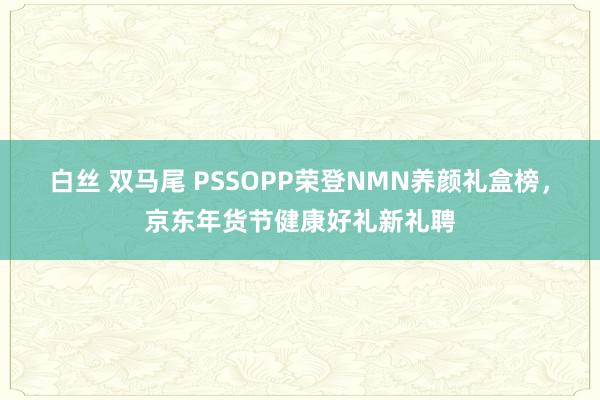 白丝 双马尾 PSSOPP荣登NMN养颜礼盒榜，京东年货节健康好礼新礼聘