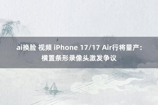 ai换脸 视频 iPhone 17/17 Air行将量产：横置条形录像头激发争议