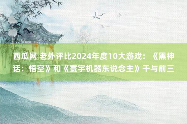 西瓜网 老外评比2024年度10大游戏：《黑神话：悟空》和《寰宇机器东说念主》干与前三