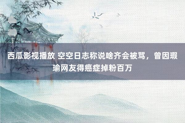 西瓜影视播放 空空日志称说啥齐会被骂，曾因瑕瑜网友得癌症掉粉百万