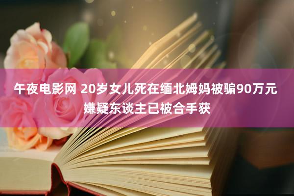 午夜电影网 20岁女儿死在缅北姆妈被骗90万元 嫌疑东谈主已被合手获