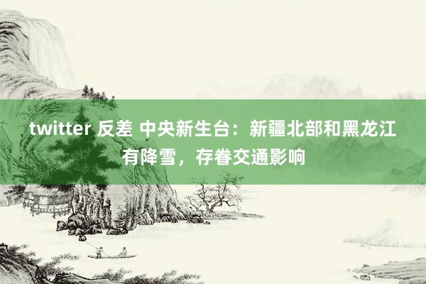 twitter 反差 中央新生台：新疆北部和黑龙江有降雪，存眷交通影响