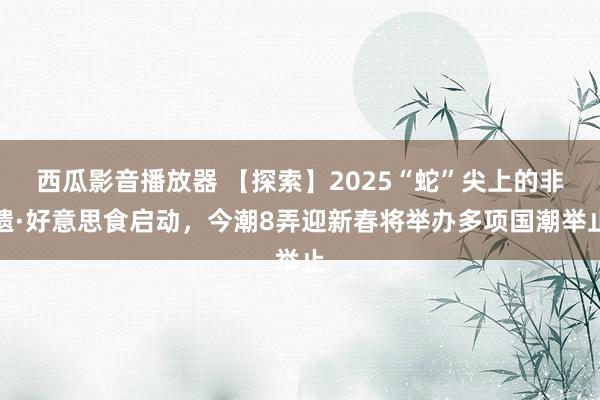 西瓜影音播放器 【探索】2025“蛇”尖上的非遗·好意思食启动，今潮8弄迎新春将举办多项国潮举止