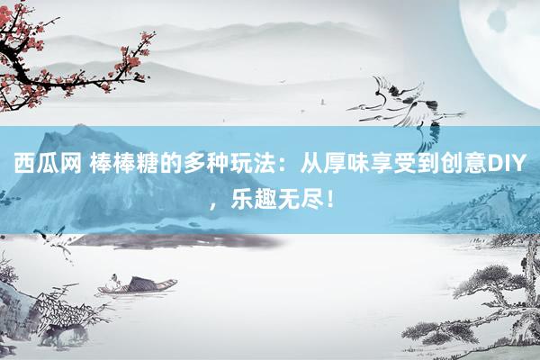 西瓜网 棒棒糖的多种玩法：从厚味享受到创意DIY，乐趣无尽！
