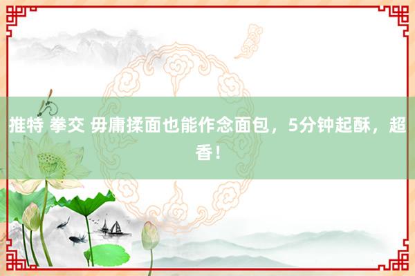 推特 拳交 毋庸揉面也能作念面包，5分钟起酥，超香！