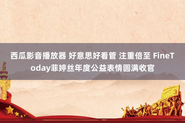 西瓜影音播放器 好意思好看管 注重倍至 FineToday菲婷丝年度公益表情圆满收官