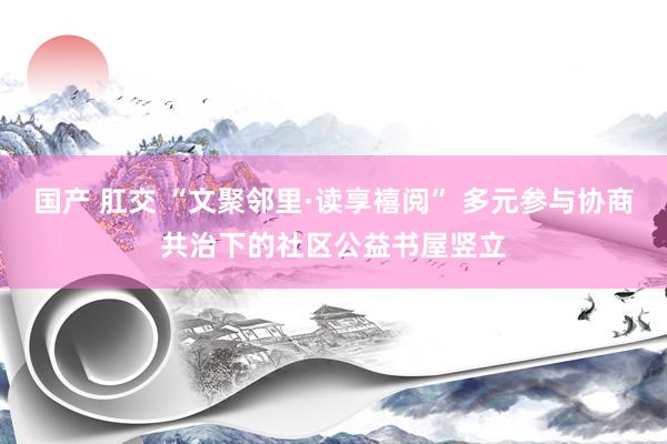 国产 肛交 “文聚邻里·读享禧阅” 多元参与协商共治下的社区公益书屋竖立