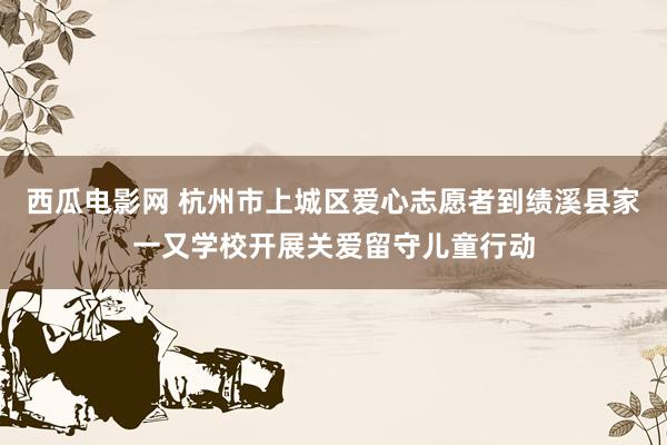 西瓜电影网 杭州市上城区爱心志愿者到绩溪县家一又学校开展关爱留守儿童行动