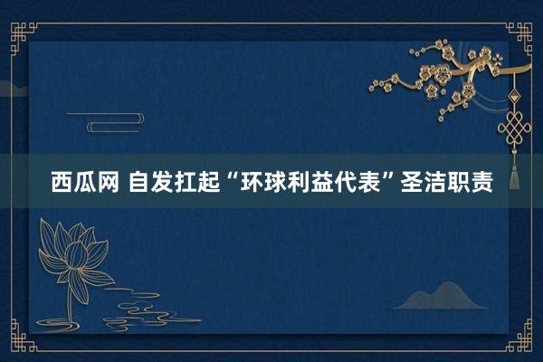 西瓜网 自发扛起“环球利益代表”圣洁职责