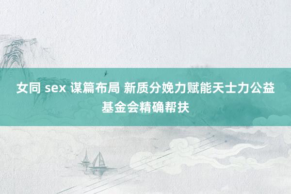 女同 sex 谋篇布局 新质分娩力赋能天士力公益基金会精确帮扶