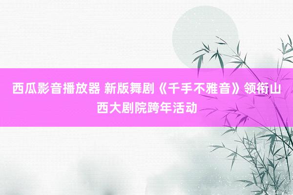 西瓜影音播放器 新版舞剧《千手不雅音》领衔山西大剧院跨年活动