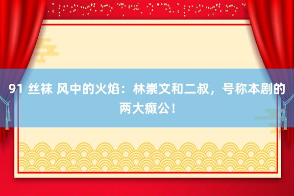 91 丝袜 风中的火焰：林崇文和二叔，号称本剧的两大癫公！