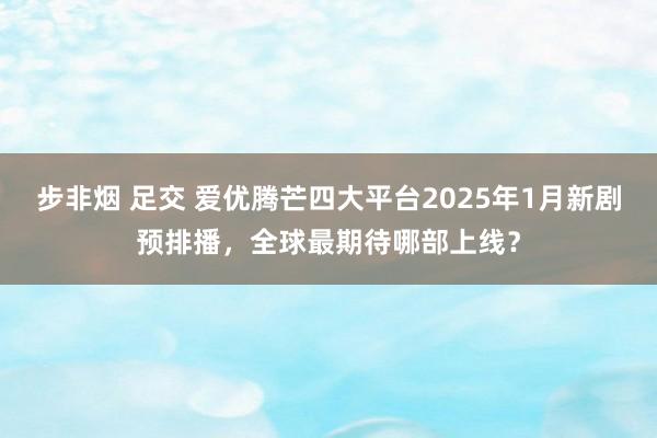 步非烟 足交 爱优腾芒四大平台2025年1月新剧预排播，全球最期待哪部上线？