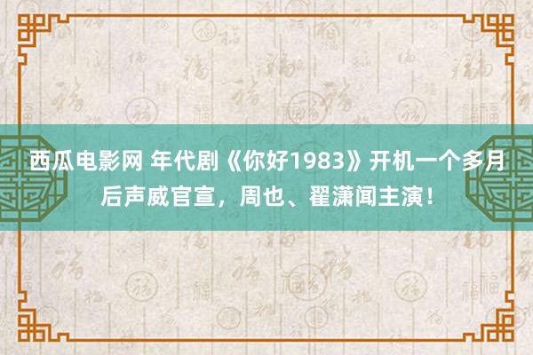 西瓜电影网 年代剧《你好1983》开机一个多月后声威官宣，周也、翟潇闻主演！