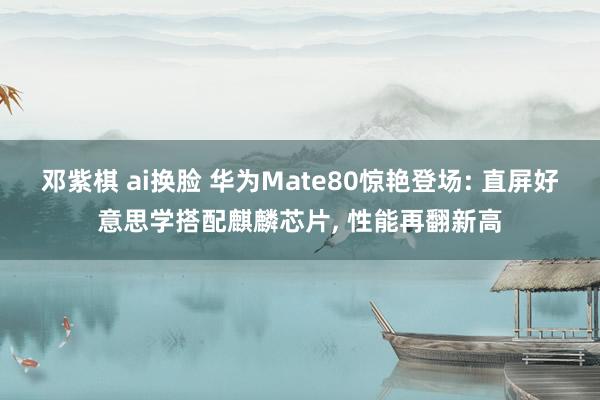 邓紫棋 ai换脸 华为Mate80惊艳登场: 直屏好意思学搭配麒麟芯片， 性能再翻新高