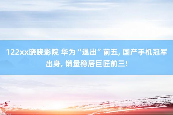 122xx晓晓影院 华为“退出”前五， 国产手机冠军出身， 销量稳居巨匠前三!