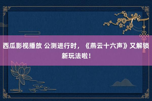 西瓜影视播放 公测进行时，《燕云十六声》又解锁新玩法啦！