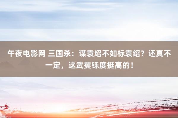 午夜电影网 三国杀：谋袁绍不如标袁绍？还真不一定，这武矍铄度挺高的！
