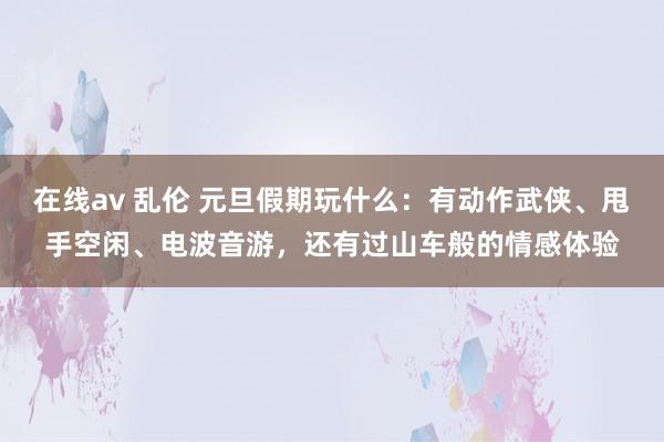 在线av 乱伦 元旦假期玩什么：有动作武侠、甩手空闲、电波音游，还有过山车般的情感体验
