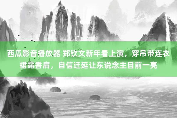 西瓜影音播放器 郑钦文新年看上演，穿吊带连衣裙露香肩，自信迁延让东说念主目前一亮
