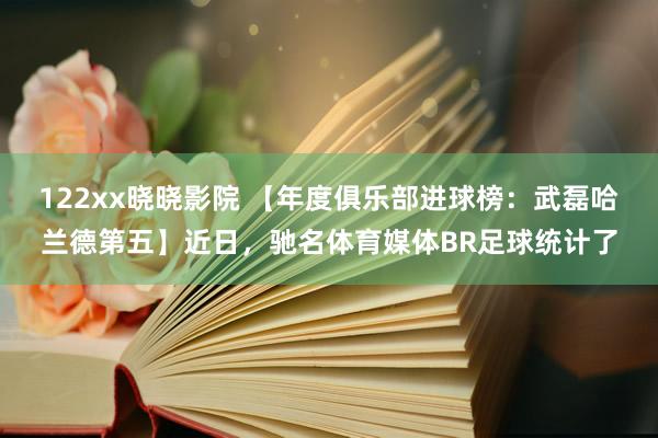 122xx晓晓影院 【年度俱乐部进球榜：武磊哈兰德第五】近日，驰名体育媒体BR足球统计了
