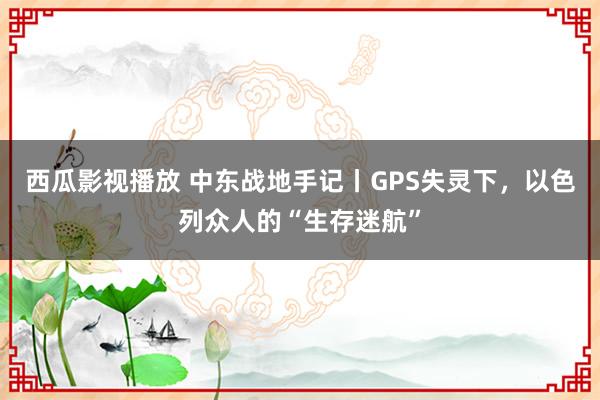 西瓜影视播放 中东战地手记丨GPS失灵下，以色列众人的“生存迷航”