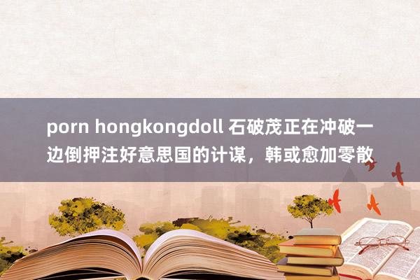 porn hongkongdoll 石破茂正在冲破一边倒押注好意思国的计谋，韩或愈加零散