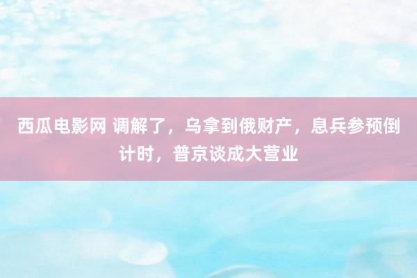 西瓜电影网 调解了，乌拿到俄财产，息兵参预倒计时，普京谈成大营业