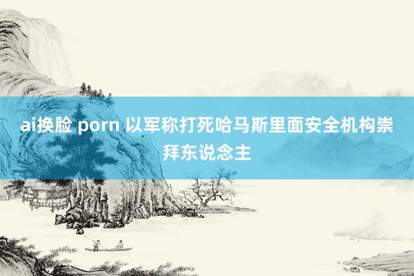 ai换脸 porn 以军称打死哈马斯里面安全机构崇拜东说念主