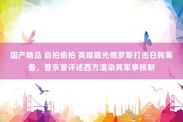 国产精品 自拍偷拍 英媒曝光俄罗斯打击日韩筹备，普京曾评述西方渲染其军事挟制
