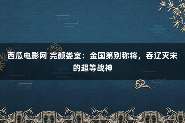 西瓜电影网 完颜娄室：金国第别称将，吞辽灭宋的超等战神