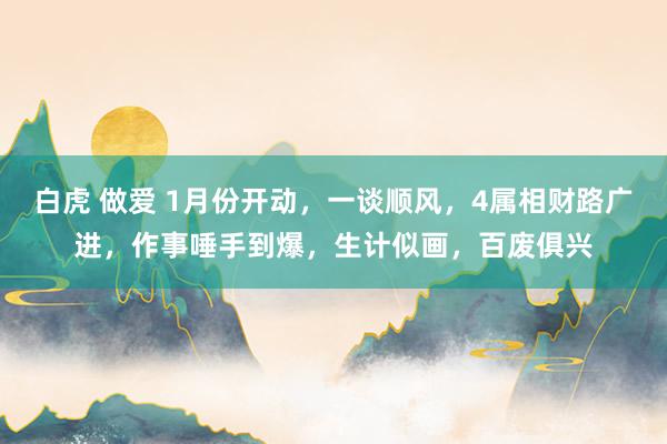 白虎 做爱 1月份开动，一谈顺风，4属相财路广进，作事唾手到爆，生计似画，百废俱兴