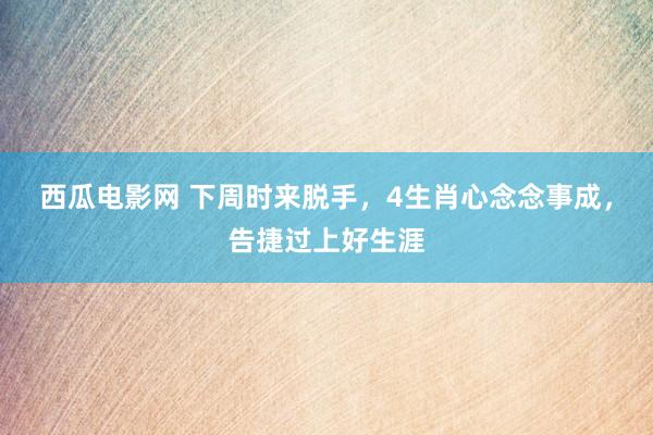 西瓜电影网 下周时来脱手，4生肖心念念事成，告捷过上好生涯