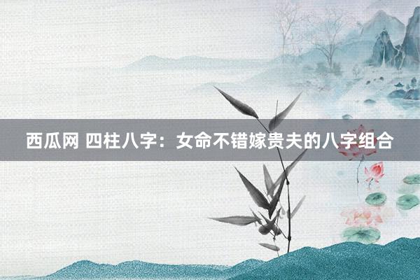西瓜网 四柱八字：女命不错嫁贵夫的八字组合
