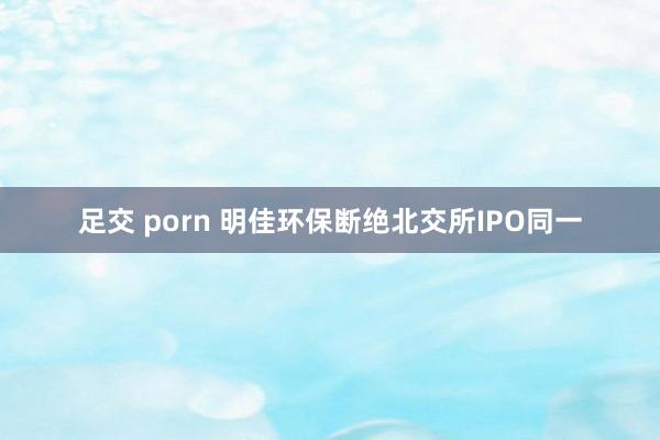 足交 porn 明佳环保断绝北交所IPO同一