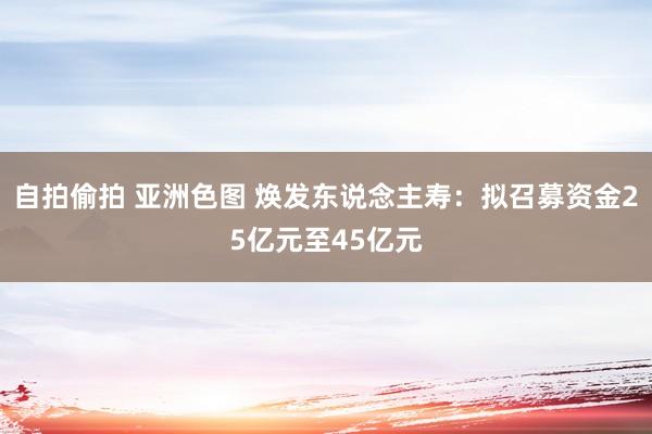自拍偷拍 亚洲色图 焕发东说念主寿：拟召募资金25亿元至45亿元