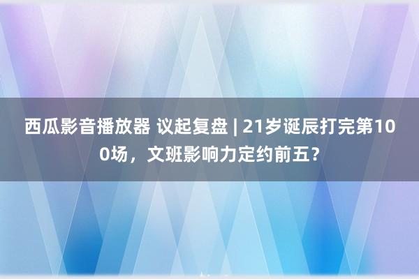 西瓜影音播放器 议起复盘 | 21岁诞辰打完第100场，文班影响力定约前五？
