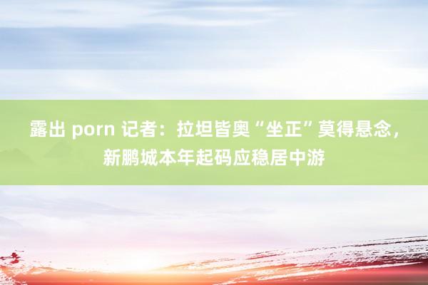 露出 porn 记者：拉坦皆奥“坐正”莫得悬念，新鹏城本年起码应稳居中游